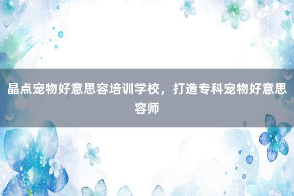 晶点宠物好意思容培训学校，打造专科宠物好意思容师